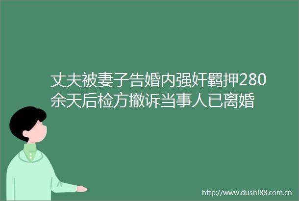 丈夫被妻子告婚内羁押280余天后检方撤诉当事人已离婚