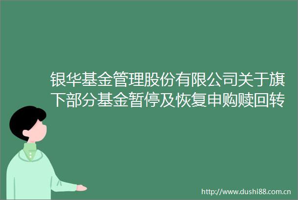 银华基金管理股份有限公司关于旗下部分基金暂停及恢复申购赎回转换（如有）及定期定额投资业务的公告