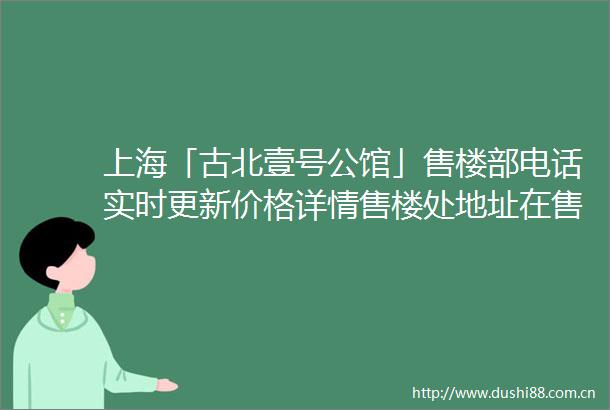 上海「古北壹号公馆」售楼部电话实时更新价格详情售楼处地址在售户型