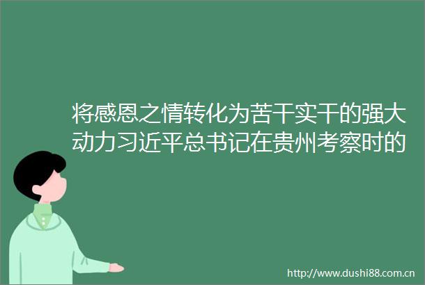 将感恩之情转化为苦干实干的强大动力总书记在贵州考察时的重要讲话在毕节广大群众中持续引发热烈反响