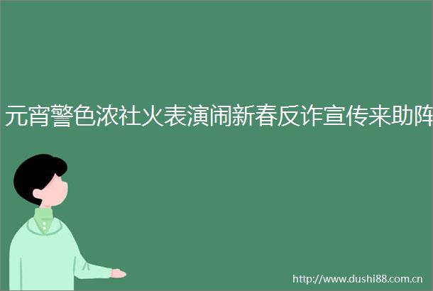 元宵警色浓社火表演闹新春反诈宣传来助阵