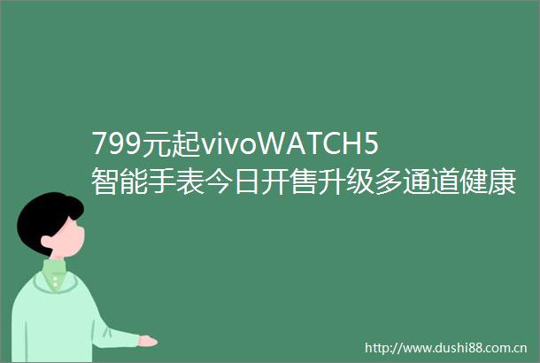 799元起vivoWATCH5智能手表今日开售升级多通道健康传感器全新蓝河操作系统