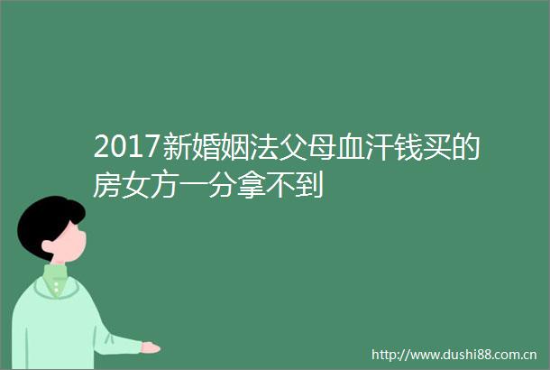 2017新婚姻法父母血汗钱买的房女方一分拿不到