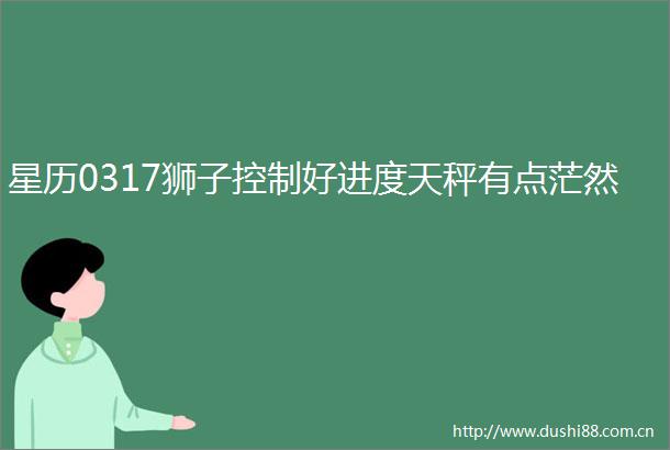 星历0317狮子控制好进度天秤有点茫然