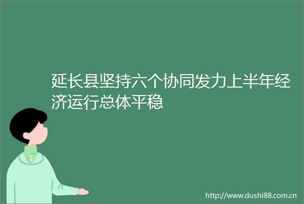 延长县坚持六个协同发力上半年经济运行总体平稳