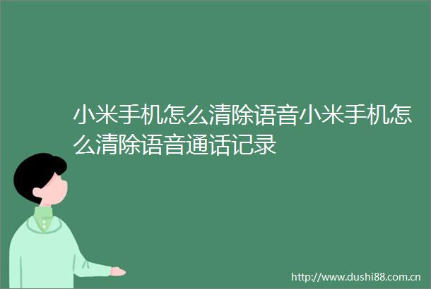 小米手机怎么清除语音小米手机怎么清除语音通话记录