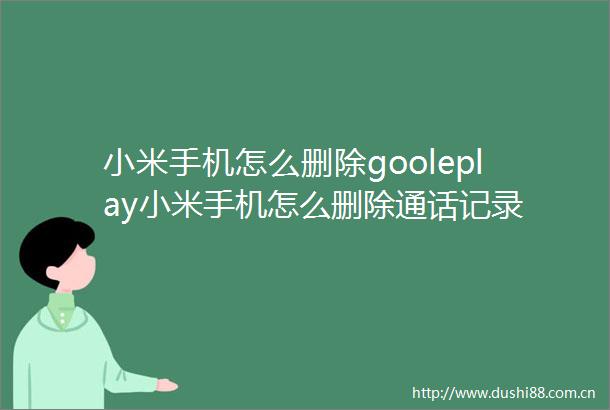 小米手机怎么删除gooleplay小米手机怎么删除通话记录