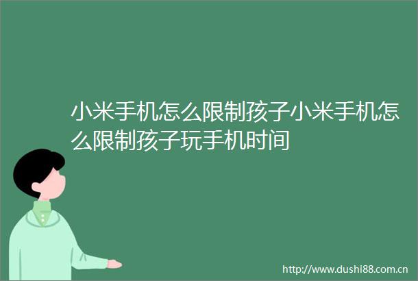 小米手机怎么限制孩子小米手机怎么限制孩子玩手机时间