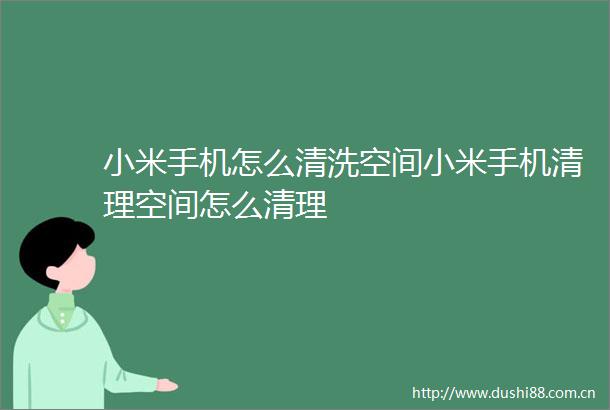 小米手机怎么清洗空间小米手机清理空间怎么清理