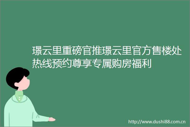 璟云里重磅官推璟云里官方售楼处热线预约尊享专属购房福利