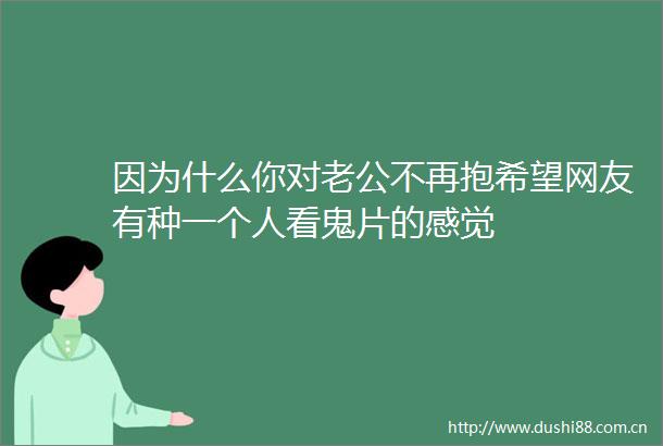 因为什么你对老公不再抱希望网友有种一个人看鬼片的感觉