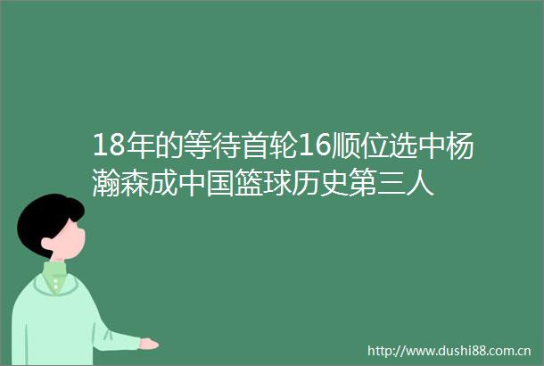 18年的等待首轮16顺位选中杨瀚森成篮球历史第三人