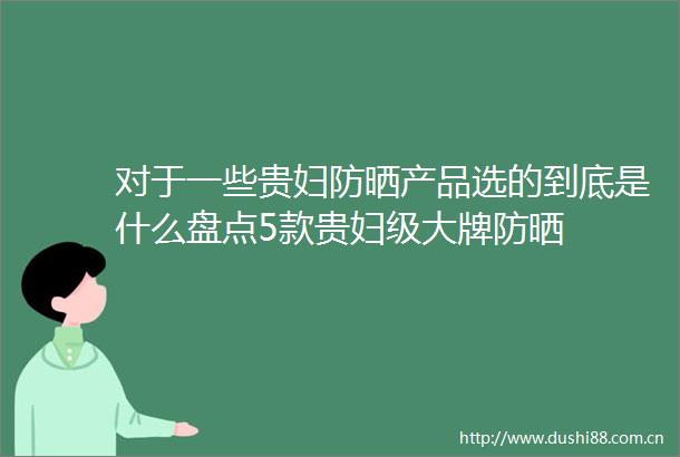 对于一些贵妇防晒产品选的到底是什么盘点5款贵妇级大牌防晒