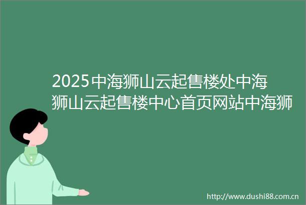 2025中海狮山云起售楼处中海狮山云起售楼中心首页网站中海狮山云起售楼处欢迎您楼盘详情户型小区环境