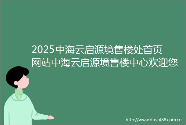 2025中海云启源境售楼处首页网站中海云启源境售楼中心欢迎您楼盘详情