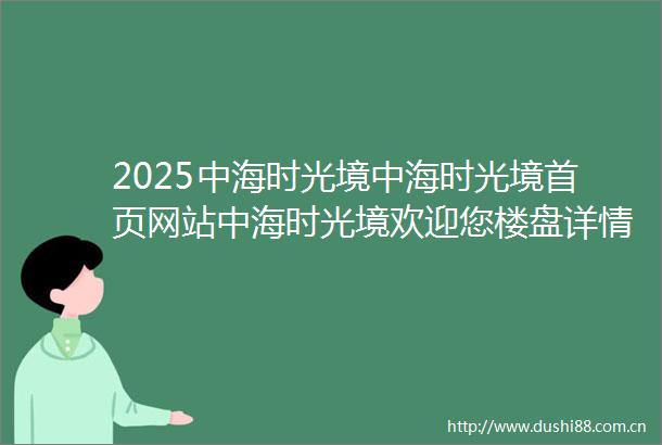 2025中海时光境中海时光境首页网站中海时光境欢迎您楼盘详情