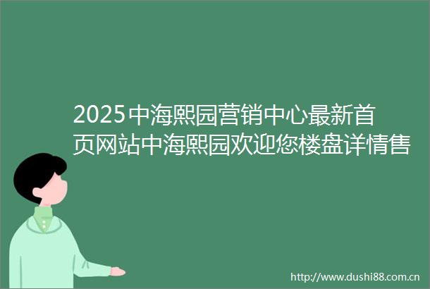 2025中海熙园营销中心最新首页网站中海熙园欢迎您楼盘详情售楼处备案价户型图楼盘详情