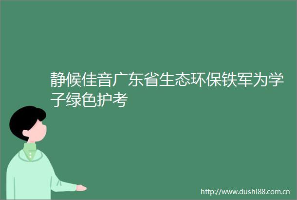 静候佳音广东省生态环保铁军为学子绿色护考