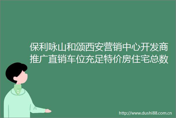 保利咏山和颂西安营销中心开发商推广直销车位充足特价房住宅总数