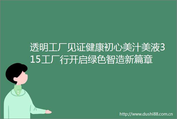 透明工厂见证健康初心美汁美液315工厂行开启绿色智造新篇章