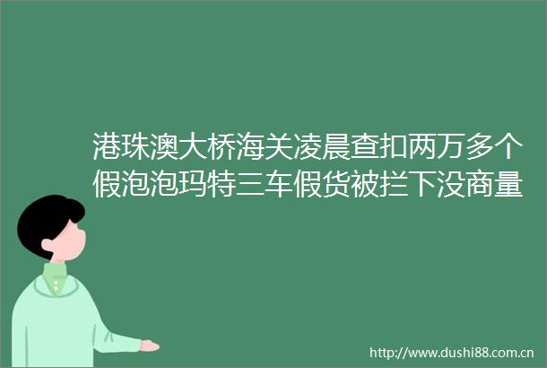 港珠澳大桥海关凌晨查扣两万多个假泡泡玛特三车假货被拦下没商量