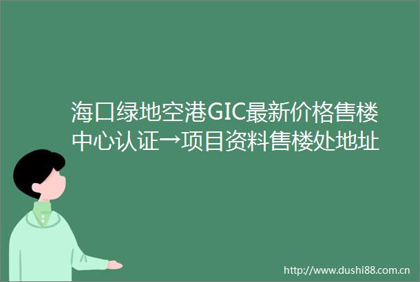 海口绿地空港GIC最新价格售楼中心认证→项目资料售楼处地址