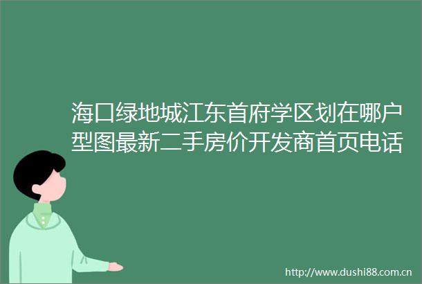 海口绿地城江东首府学区划在哪户型图最新二手房价开发商首页电话售楼处营销中心值得买吗海口二手房楼盘