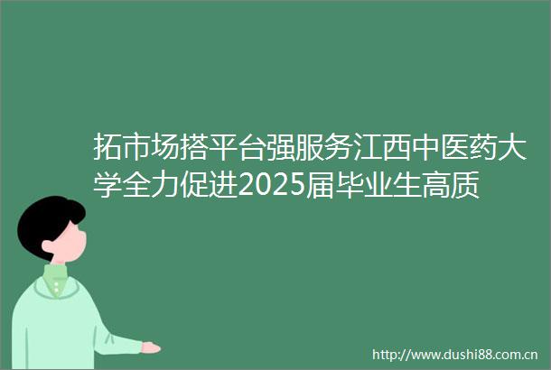 拓市场搭平台强服务江西中医药大学全力促进2025届毕业生高质量充分就业