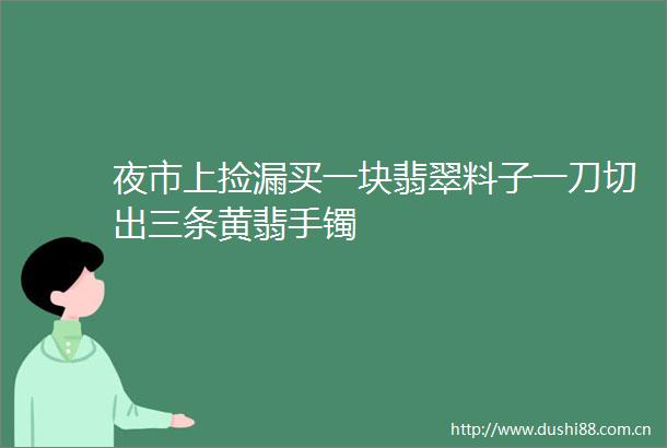 夜市上捡漏买一块翡翠料子一刀切出三条黄翡手镯