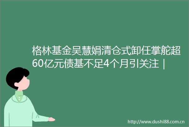 格林基金吴慧娟清仓式卸任掌舵超60亿元债基不足4个月引关注｜基本面