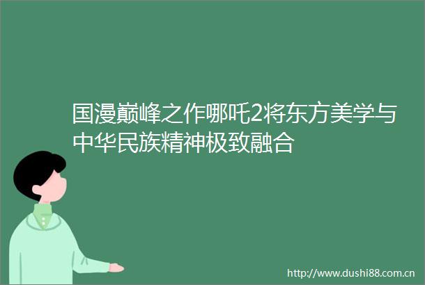 国漫巅峰之作哪吒2将东方美学与中华民族精神极致融合