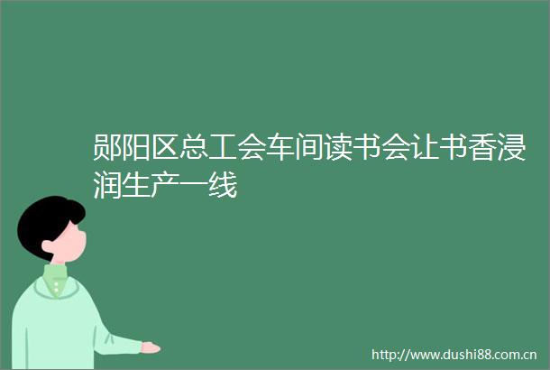 郧阳区总工会车间读书会让书香浸润生产一线