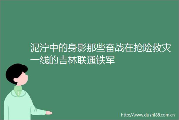 泥泞中的身影那些奋战在抢险救灾一线的吉林联通铁军