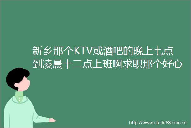 新乡那个KTV或酒吧的晚上七点到凌晨十二点上班啊求职那个好心人