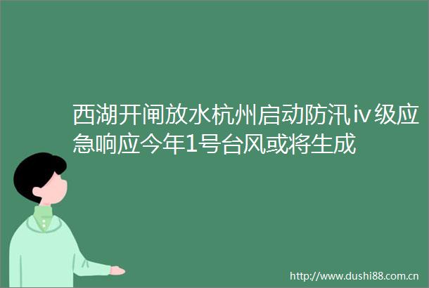 西湖开闸放水杭州启动防汛ⅳ级应急响应今年1号台风或将生成