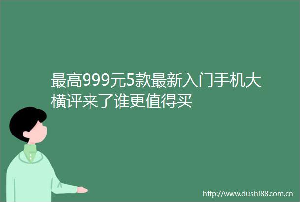 最高999元5款最新入门手机大横评来了谁更值得买