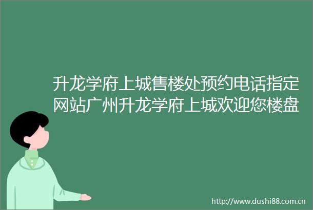 升龙学府上城售楼处预约电话指定网站广州升龙学府上城欢迎您楼盘地址