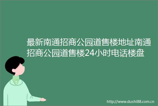 最新南通招商公园道售楼地址南通招商公园道售楼24小时电话楼盘详情