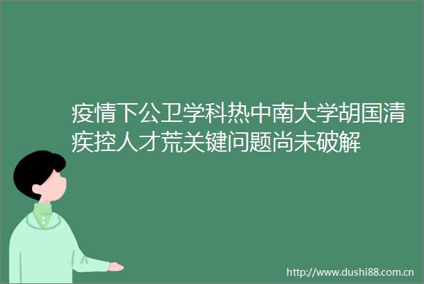 疫情下公卫学科热中南大学胡国清疾控人才荒关键问题尚未破解