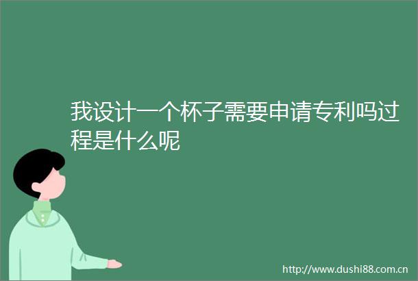我设计一个杯子需要申请专利吗过程是什么呢
