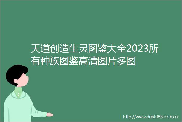 天道创造生灵图鉴大全2023所有种族图鉴高清图片多图