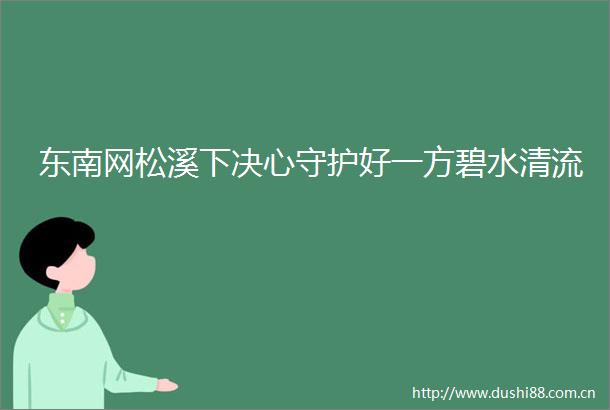 东南网松溪下决心守护好一方碧水清流