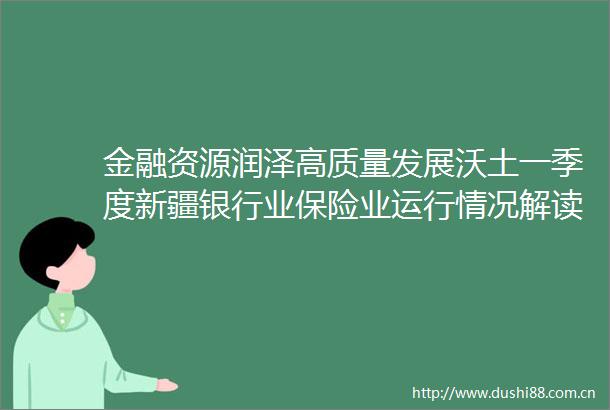 金融资源润泽高质量发展沃土一季度新疆银行业保险业运行情况解读