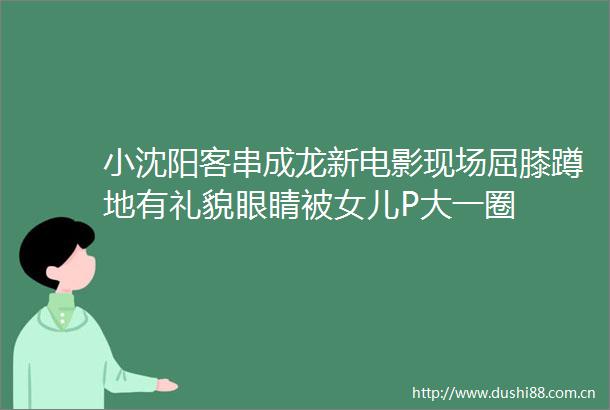 小沈阳客串成龙新电影现场屈膝蹲地有礼貌眼睛被女儿P大一圈