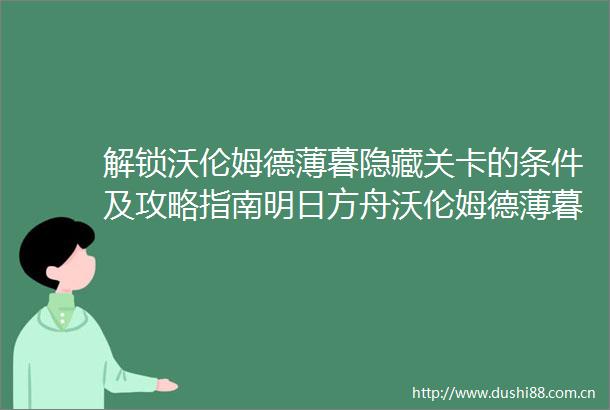 解锁沃伦姆德薄暮隐藏关卡的条件及攻略指南明日方舟沃伦姆德薄暮隐藏关卡解锁所需素材与策略