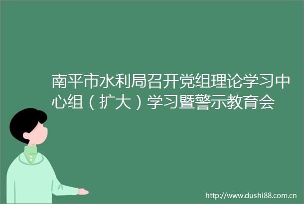 南平市水利局召开党组理论学习中心组（扩大）学习暨警示教育会