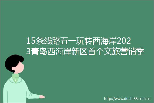 15条线路五一玩转西海岸2023青岛西海岸新区首个文旅营销季正式启动