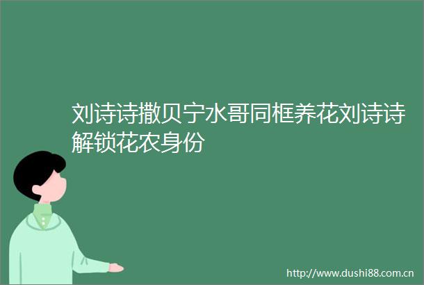 刘诗诗撒贝宁水哥同框养花刘诗诗解锁花农身份