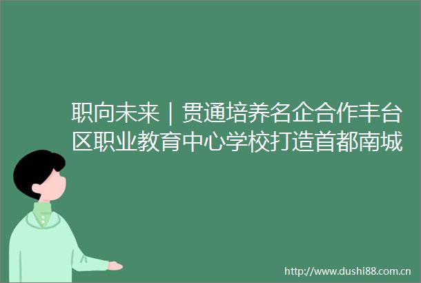 职向未来｜贯通培养名企合作丰台区职业教育中心学校打造首都南城职教高地