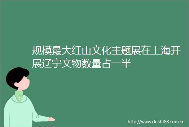 规模最大红山文化主题展在上海开展辽宁文物数量占一半
